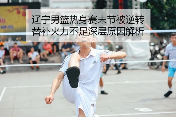 辽宁男篮热身赛末节被逆转 替补火力不足深层原因解析